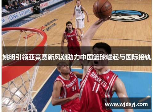姚明引领亚竞赛新风潮助力中国篮球崛起与国际接轨